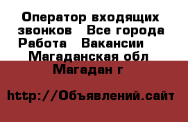  Оператор входящих звонков - Все города Работа » Вакансии   . Магаданская обл.,Магадан г.